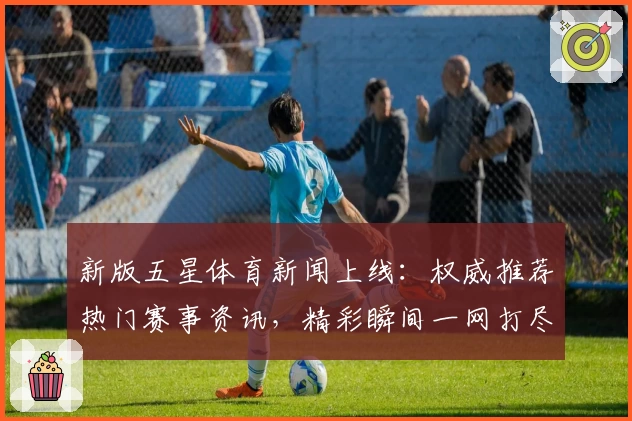 新版五星体育新闻上线：权威推荐热门赛事资讯，精彩瞬间一网打尽