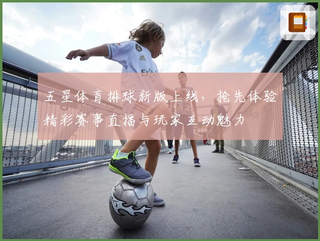 五星体育排球新版上线，抢先体验精彩赛事直播与玩家互动魅力