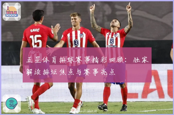 五星体育排球赛事精彩回顾：独家解读排坛焦点与赛事亮点