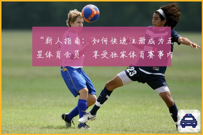 “新人指南：如何快速注册成为五星体育会员，享受独家体育赛事内容”