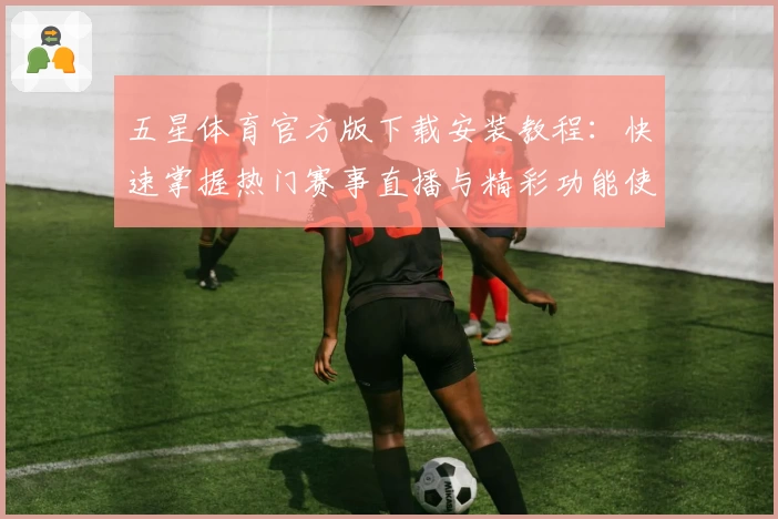 五星体育官方版下载安装教程:快速掌握热门赛事直播与精彩功能使用攻略