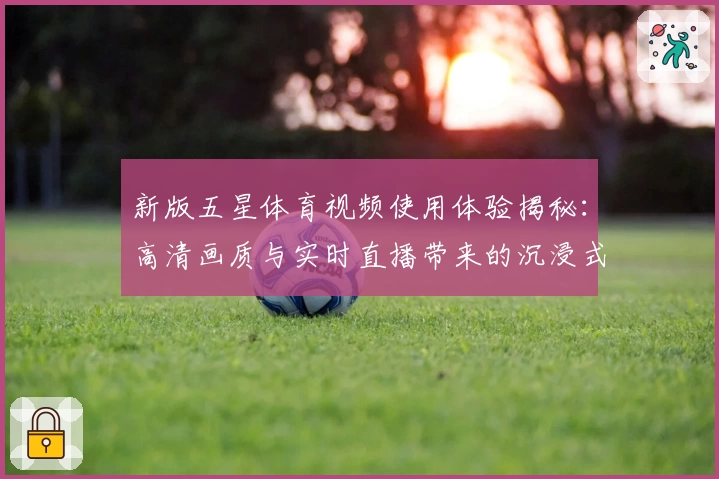 新版五星体育视频使用体验揭秘：高清画质与实时直播带来的沉浸式观赛感受