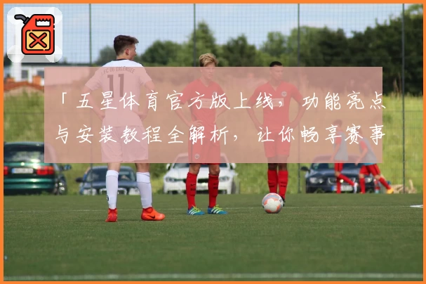 「五星体育官方版上线，功能亮点与安装教程全解析，让你畅享赛事新体验」