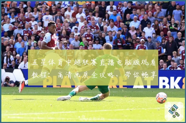 五星体育中超联赛直播电脑版观看教程：高清画质全攻略，带你畅享顶级赛事魅力