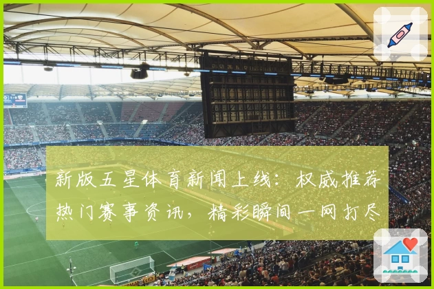 新版五星体育新闻上线：权威推荐热门赛事资讯，精彩瞬间一网打尽