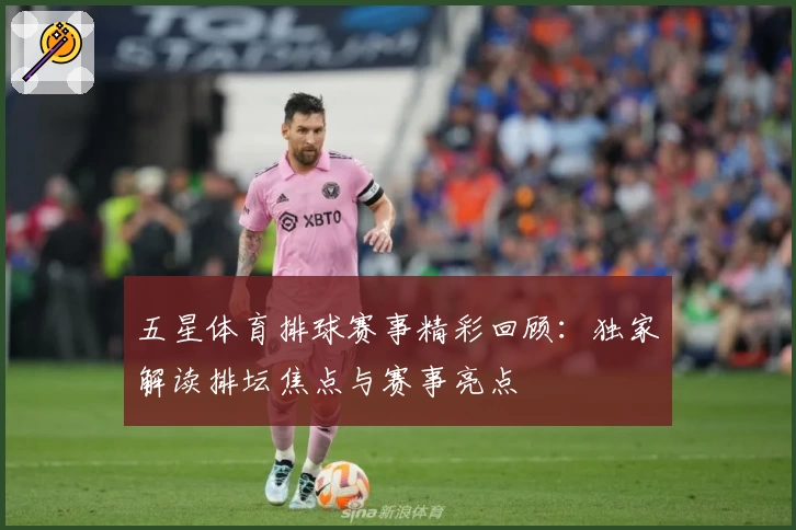 五星体育排球赛事精彩回顾：独家解读排坛焦点与赛事亮点