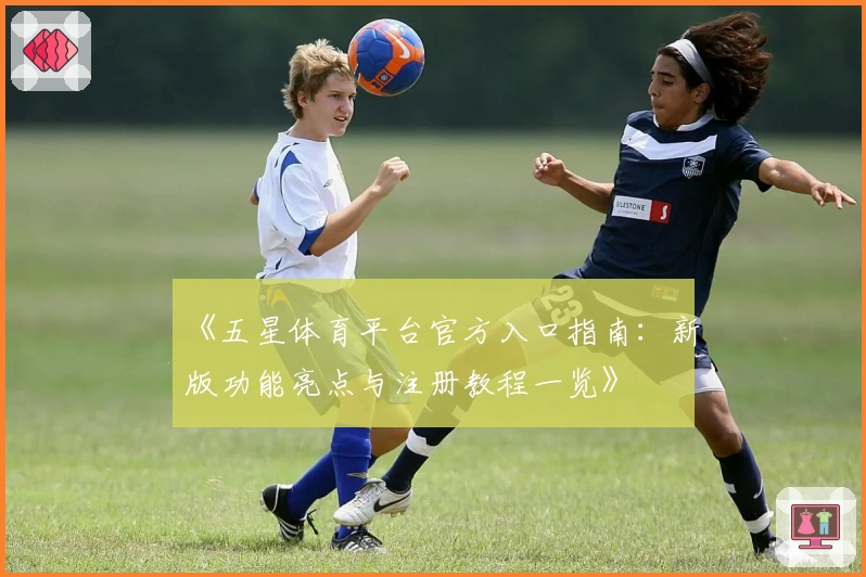 《五星体育平台官方入口指南：新版功能亮点与注册教程一览》