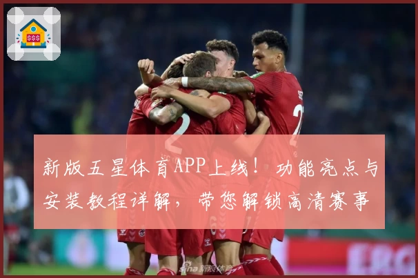 新版五星体育APP上线！功能亮点与安装教程详解，带您解锁高清赛事新体验
