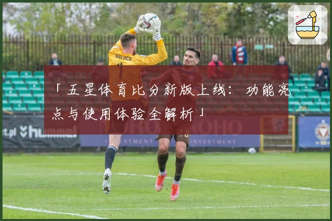 「五星体育比分新版上线：功能亮点与使用体验全解析」