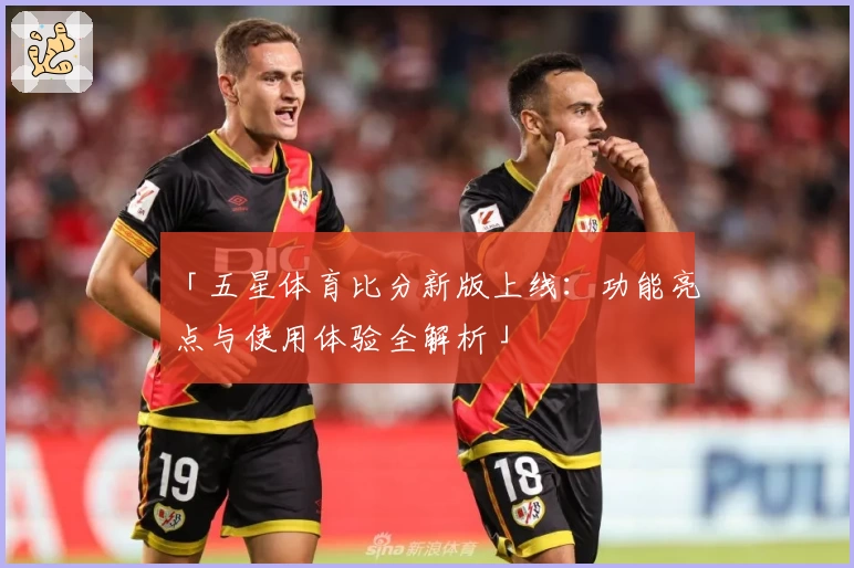「五星体育比分新版上线：功能亮点与使用体验全解析」