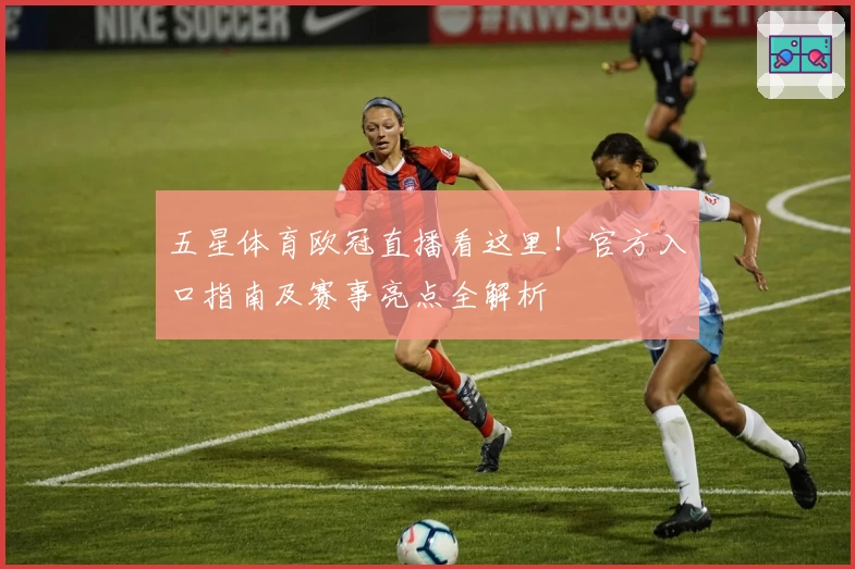 五星体育欧冠直播看这里！官方入口指南及赛事亮点全解析