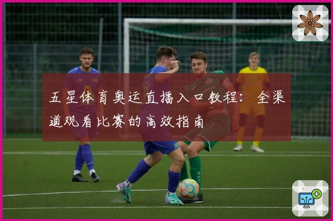 五星体育奥运直播入口教程：全渠道观看比赛的高效指南