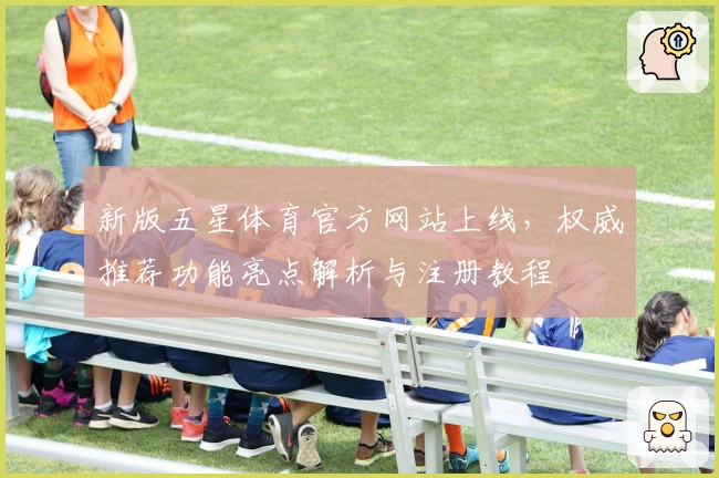 新版五星体育官方网站上线，权威推荐功能亮点解析与注册教程