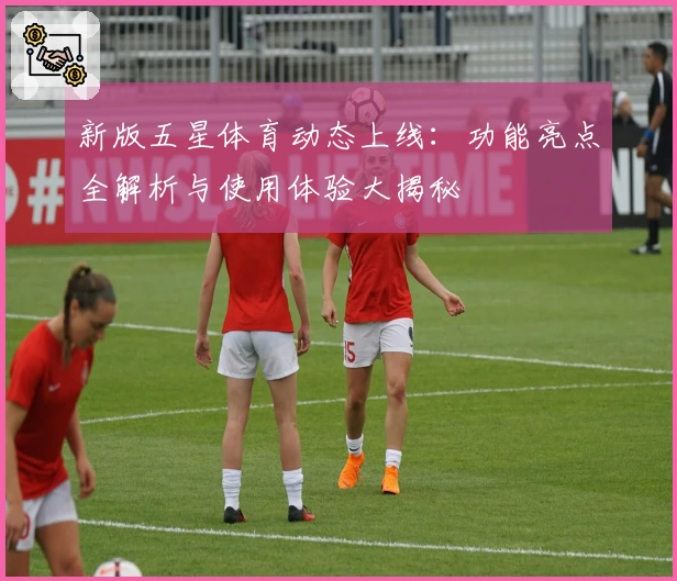 新版五星体育动态上线：功能亮点全解析与使用体验大揭秘