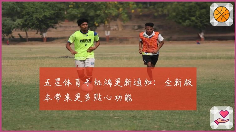 五星体育手机端更新通知：全新版本带来更多贴心功能