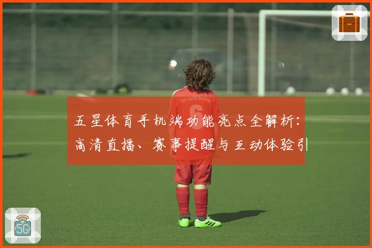 五星体育手机端功能亮点全解析:高清直播、赛事提醒与互动体验引领潮流