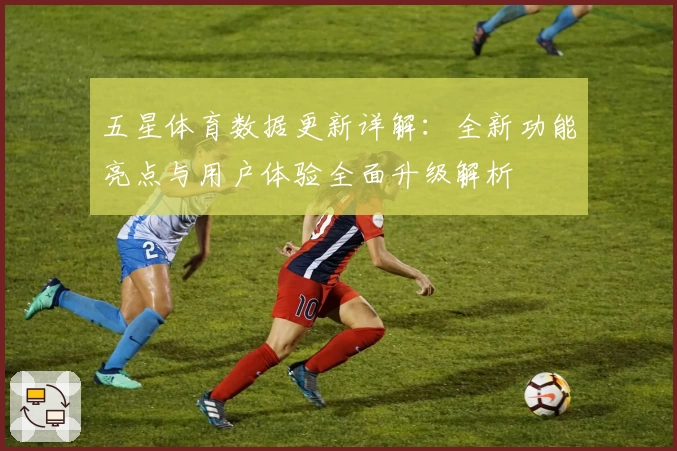 五星体育数据更新详解：全新功能亮点与用户体验全面升级解析