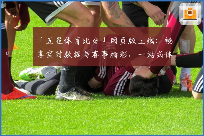 「五星体育比分」网页版上线：畅享实时数据与赛事精彩，一站式体验新选择