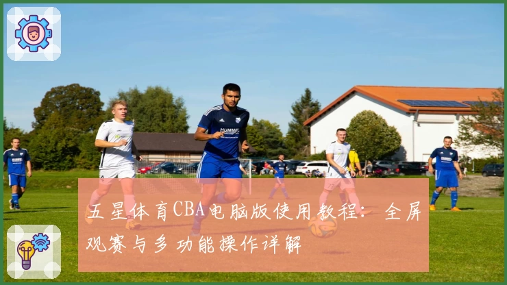 五星体育CBA电脑版使用教程：全屏观赛与多功能操作详解