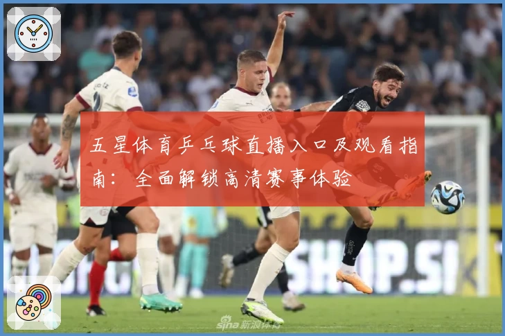 五星体育乒乓球直播入口及观看指南:全面解锁高清赛事体验