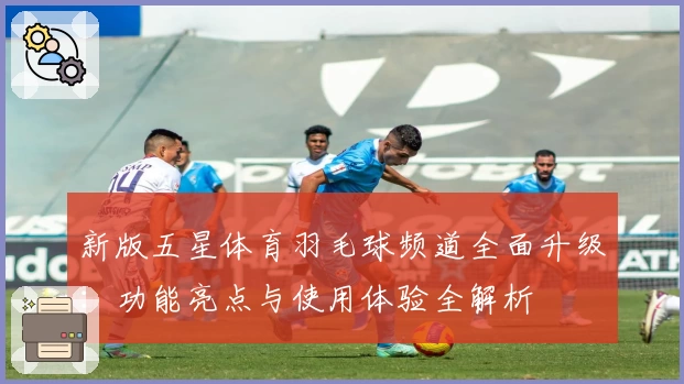 新版五星体育羽毛球频道全面升级：功能亮点与使用体验全解析