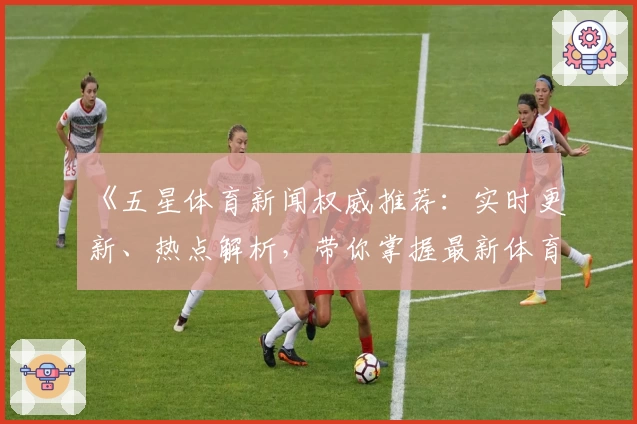《五星体育新闻权威推荐：实时更新、热点解析，带你掌握最新体育动态》